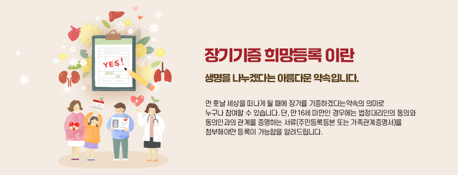 장기기증 희망등록이란 생명을 나누겠다는 아름다운 약속입니다.
	먼 훗날 세상을 떠나게 될 때에 장기를 기증하겠다는 약속의 의미로 누구나 참여할 수 있습니다.
	단, 만 16세 미만인 경우에는 법정대리인의 동의와 동의인과의 관계를 증명하는 서류(주민등록등본 또는 가족관계증명서)를 첨부해야만
	등록이 가능함을 알려드립니다.