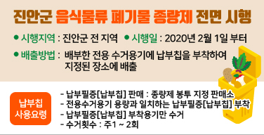 진안군 음식물류 폐기물 종량제 전면 시행
● 시행지역 : 진안군 전 지역   ● 시행일 : 2020년 2월 1일 부터
● 배출방법 :  배부한 전용 수거용기에 납부칩을 부착하여 지정된 장소에 배출
납부칩 사용요령
- 납부필증[납부칩] 판매 : 종량제 봉투 지정 판매소
- 전용수거용기 용량과 일치하는 납부필증[납부칩] 부착
- 납부필증[납부칩] 부착용기만 수거
- 수거횟수 : 주1 ~ 2회