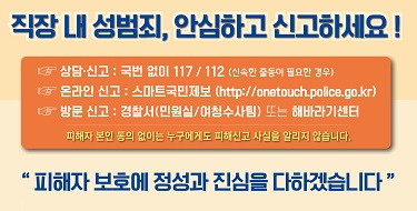 직장 내 성범죄, 안심하고 신고하세요!.☞ 상담.신고 : 국번없이 117/ 112 (신속한 출동이 필요한 경우)☞ 온라인 신고 : 스마트국민제보 (http://onetouch.police.go.kr)☞ 방문 신고 : 경찰서*민원실/여청수사팀) 또는 해바라기센터피해자 본인 동의 없이는 누구에게도 피해신고 사실을 알리지 않습니다.