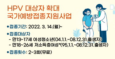 HPV 대상자 확대 국가예방접종지원사업

 

○ 접종기간: 2022. 3. 14.(월)~

○ 접종대상자

 - 만13~17세 여성청소년(04.1.1.~08.12.31.출생자)

 - 만18~26세 저소득층여성*(95,1.1.~08.12.31.출생자)

○ 접종횟수: 2~3회(무료)