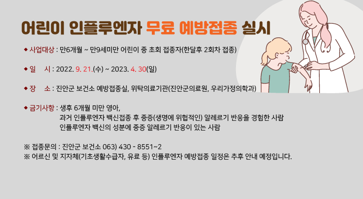 어린이 인플루엔자 무료 예방접종 실시

- 사업대상 : 만6개월 ~ 만9세미만 어린이 중 초회 접종자(한달후 2회차 접종)

- 일     시 : 2022. 9. 21.(수) ~ 2023. 4. 30(일)

- 장     소 : 진안군 보건소 예방접종실, 위탁의료기관(진안군의료원, 우리가정의학과)

- 금기사항 : 생후 6개월 미만 영아, 

              과거 인플루엔자 백신접종 후 중증(생명에 위협적인) 알레르기 반응을 경험한 사람

              인플루엔자 백신의 성분에 중증 알레르기 반응이 있는 사람

※ 접종문의 : 진안군 보건소 063) 430 - 8551~2

※ 어르신 및 지자체(기초생활수급자, 유료 등) 인플루엔자 예방접종 일정은 추후 안내 예정입니다.