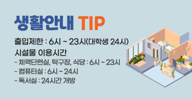 생활안내 TIP
출입제한 : 6시 ~ 23시(대학생 24시)
시설물 이용시간
- 체력단련실, 탁구장, 식당 : 6시 ~ 23시
- 컴퓨터실 : 6시 ~ 24시
- 독서실 : 24시간 개방