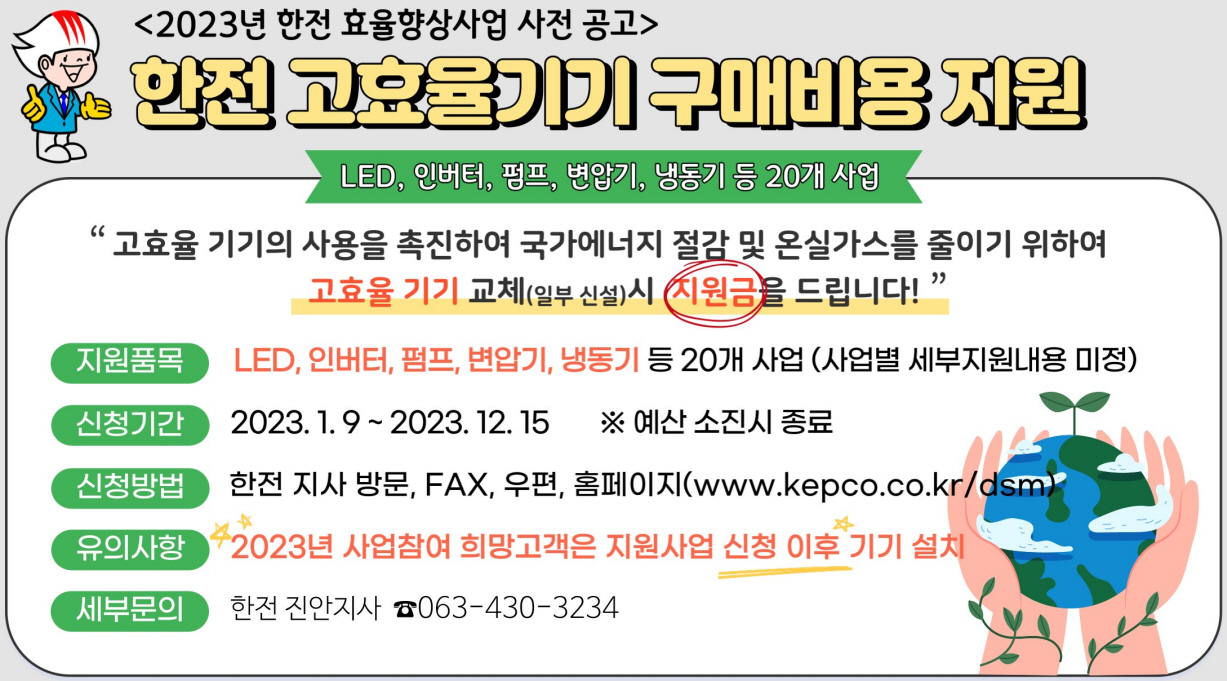 2023년 한전 효율향상사업 사전 공고한전 고효율기기 구매비용 지원LED, 인버터, 펌프, 변압기, 냉동기 등 20개사업고효율 기기의 사용을 촉진하여 국가에너지 절감 및 온실가스를 줄이기 위하여고효율 기기 교체(일부 신설)시 지원금을 드립니다지원품목 LED, 인버터, 펌프, 변압기, 냉동기 등 20개사업(사업별 세부지원내용 미정)신청기간 2023. 1. 9 ~ 2023. 12. 15 ※ 예산 소진시 종료신청방법 한전 지사 방문, FAX, 우편, 홈페이지(www.kepco.co.kr/dsm)유의사항 2023년 사업참여 희망고객은 지원사업 신청 이후 기기 설치세부문의 한전 진안지사 ☎ 063-430-3234