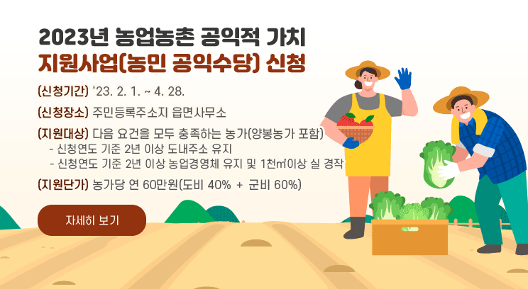 2023년 농업농촌 공익적 가치 지원사업(농민 공익수당) 신청
(신청기간) ‘23. 2. 1. ~ 4. 28.
(신청장소) 주민등록주소지 읍면사무소
(지원대상) 다음 요건을 모두 충족하는 농가(양봉농가 포함)
    - 신청연도 기준 2년 이상 도내주소 유지
    - 신청연도 기준 2년 이상 농업경영체 유지 및 1천㎡이상 실 경작
(지원단가) 농가당 연 60만원(도비 40% ＋ 군비 60%)
자세히 보기