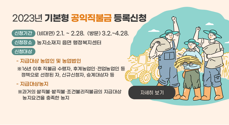 2023년 기본형 공익직불금 등록신청
○ 신청기간 : (비대면) 2.1. ~ 2.28.  (방문) 3.2.~4.28.
○ 신청장소 : 농지소재지 읍면 행정복지센터
○ 신청대상
   - 지급대상 농업인 및 농업법인
    ※16년 이후 직불금 수령자, 후계농업인･전업농업인 등 정책으로 선정된 자, 신규신청자, 승계대상자 등
   - 지급대상농지
    ※과거의 쌀직불･밭직불･조건불리직불금의 지급대상 농지요건을 충족한 농지
자세히 보기