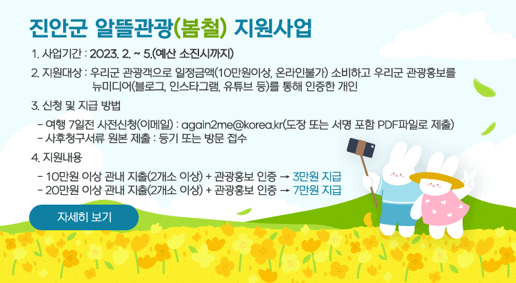 진안군 알뜰관광(봄철) 지원사업
1. 사업기간 : 2023. 2. ~ 5.(예산 소진시까지) 
2. 지원대상 : 우리군 관광객으로 일정금액(10만원이상, 온라인불가) 소비하고 우리군 관광홍보를  뉴미디어(블로그, 인스타그램, 유튜브 등)를 통해 인증한 개인
3. 신청 및 지급 방법
  - 여행 7일전 사전신청(이메일) : again2me@korea.kr(도장 또는 서명 포함 PDF파일로 제출)
  - 사후청구서류 원본 제출 : 등기 또는 방문 접수
4. 지원내용
  - 10만원 이상 관내 지출(2개소 이상) + 관광홍보 인증 ==> 3만원 지급
  - 20만원 이상 관내 지출(2개소 이상) + 관광홍보 인증 ==> 7만원 지급
자세히보기