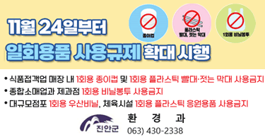 11월 24일부터 일회용품 사용규제 확대 시행
식품접객업 매장 내 1회용 종이컵 및 1회용 플라스틱 빨대·젓는 막대 사용금지
종합소매업과 제과점 1회용 비닐봉투 사용금지
대규모점포 1회용 우산비닐, 체육시설 1회용 플라스틱 응원용품 사용금지
진안군 / 진안군 환경과 063)430-2338