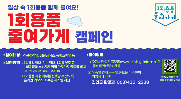 일상 속 1회용품 사용을 함께 줄여요! 
1회용품 참여가게 캠페인 
1회용품 줄여가게
참여대상: 식품접객업, 집단급식소, 종합소매업 등
실천방법 : 1회용컵, 빨대, 젓는 막대, 1회용 봉투 등 
1회용품을 소비자가 직접 가져가지 않도록 비치 * 규제 대상 아닌 품목도 참여가능
:1회용품 사용 여부를 선택할 수 있도록
온라인,키오스크 주문 시스템 개선
참여방법 
1) 자원순환실천플랫폼(https://www.recyling-info.or.kr/act4r2/main)을 통해 참여신청서 제출서
2) 업종별 안내 문구 및 홍보물 다운 받아 영업장 내 비치
1회용품 줄여가게 캠페인 참여 바로가기 qr코드
진안군 환경과  063)430-2338