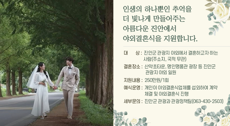 인생의 하나뿐인 추억을 더 빛나게 만들어주는  아름다운 진안에서 야외결혼식을 지원합니다
대         상  :  진안군 관광지 야외에서 결혼하고자 하는 사람(주소지, 국적 무관)
결혼장소  :  산약초타운, 명인명품관 광장 등 진안군 관광지 야외 일원
지원내용  :  250만원/1회 
예식운영  :  개인이 야외결혼식업체를 섭외하여 계약 체결 및 야외결혼식 진행
 세부문의  :  진안군 관광과 관광정책팀(063-430-2503)