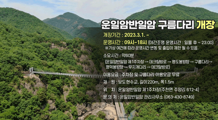 운일암반일암 구름다리 개장
개장기간 : 2023.3.1. ~
운영시간 : 09시~18시(야간조명 운영시간 : 일몰 후 ~ 23:00)
  ※기상 여건에 따라 운영시간 변동 및 출입이 제한 될 수 있음.
소요시간 : 약60분
  (운일암반일암 제1주차장 → 데크탐방로 → 명도봉방향 → 구름다리 →  명덕봉방향 → 무지개다리 → 데크탐방로)
이용요금 : 주차장 및 구름다리 이용요금 무료
재    원 : 보도현수교, 길이220m, 폭1.5m
위    치 : 운일암반일암 제1주차장(주천면 주양리 612-4)
문 의 처 : 운일암반일암 관리사무소 (063-430-8749)