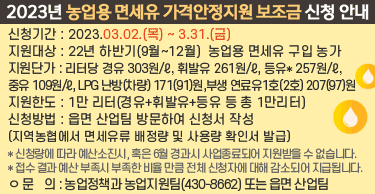2023년 농업용 면세유 가격안정지원 보조금 신청 안내
신청기간 : 2023.03.02.(목) ~ 3.31.(금)
지원대상 : 22년 하반기(9월~12월)  농업용 면세유 구입 농가
지원단가 : 리터당 경유 303원/ℓ, 휘발유 261원/ℓ, 등유* 257원/ℓ, 중유 109원/ℓ, LPG 난방(차량) 171(91)원,부생 연료유1호(2호) 207(97)원
지원한도 : 1만 리터(경유+휘발유+등유 등 총 1만리터)
신청방법 : 읍면 산업팀 방문하여 신청서 작성(지역농협에서 면세유류 배정량및사용량 확인서 발급)
   * 신청량에 따라 예산소진시, 혹은 6월 경과시 사업종료되어 지원받을 수 없습니다.
   * 접수 결과 예산 부족시 부족한 비율 만큼 전체 신청자에 대해 감소되어 지급됩니다.
문    의 : 농업정책과 농업지원팀(430-8662) 또는 읍면 산업팀