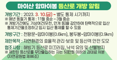 마이산 암마이봉 등산로 개방 알림
○개방기간 : 2023. 3. 10.(금) ~ 별도 통제 시기까지
   ※ 매년 동절기 통제 : 11월 중순 ∼ 3월 중순
   ※ 개방기간에도 기상여건(우천, 안개 등)을 감안하여 탄력적으로 입산 통제기간을
조정하고 임시 입산 통제를 할 수 있음
○개방구간 : 천왕문~암마이봉(0.6km), 봉두봉~암마이봉(0.9km)
○제한목적 : 자연환경의 효율적 관리·보호 및 등산객 안전 도모
○협조사항 : 해빙기 등산로 미끄러짐, 낙석 유의 및 산불방지
※ 제한된 등산로를 무단출입하는 자는 50만원 이하의 과태료 처분(자연공원법 제86조)