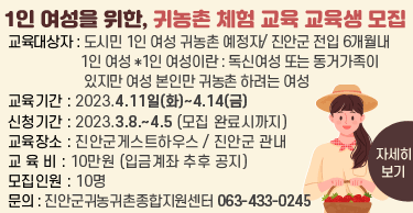 1인 여성을 위한, 귀농촌 체험 교육 교육생 모집
교육대상자 : 도시민 1인 여성 귀농촌 예정자/ 진안군 전입 6개월내 1인 여성
*1인 여성이란 : 독신여성 또는 동거가족이 있지만 여성 본인만 귀농촌 하려는 여성
교육기간 : 2023.4.11일(화)~4.14(금)
신청기간 : 2023.3.8.~4.5 (모집 완료시까지)
교육장소 : 진안군게스트하우스 / 진안군 관내
교 육 비 : 10만원 (입금계좌 추후 공지)
모집인원 : 10명
문    의 : 진안군귀농귀촌종합지원센터 063-433-0245
자세히 보기