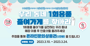 1회용품줄여가게 일회용품줄여가게 자원순환실천플랫폼
우리동네 1회용품 줄여가게를 찾아라
1회용품 줄이기를 실천하는 우리 동네 매장 이용 후 인증샷을 올려주세요
추첨을 통해 온라인문화상품권(1만원)을 드립니다
이벤트기간 2023.3.10.~2023.3.24