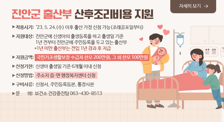 진안군 출산부 산후조리비용 지원
자세히보기
ㅇ 적용시기: ‘23. 5. 24.(수) 이후 출산 가정 신청 가능(조례공포일부터)
ㅇ 지원대상: 진안군에 신생아의 출생등록을 하고 출생일 기준 1년 전부터 진안군에 주민등록을 두고 있는 출산부
*1년 미만 출산부는 전입 1년 경과 후 지급
ㅇ 지원금액: 국민기초생활보장 수급자 산모 200만원, 그 외 산모 100만원
ㅇ 신청기한: 신생아 출생일 기준 6개월 이내 신청
ㅇ 신청방법: 주소지 읍.면 행정복지센터 신청
ㅇ 구비서류: 신청서, 주민등록등본, 통장사본
ㅇ 문    의: 보건소 건강증진팀 063-430-8513