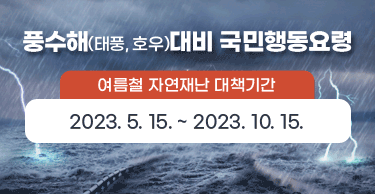 풍수해(태풍, 호우)대비 국민행동요령
여름철 자연재난 대책기간 : 2023.5.15. ~ 2023.10.15.