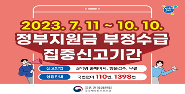 2023.7.11. ~ 10.10.
정부지원금 부정수급 집중신고기간
신고방법 : 권익위 홈페이지, 방문접수, 우편
상담안내 : 국번없이 110번, 1398번