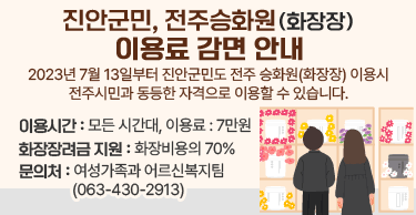 진안군민, 전주승화원(화장장) 이용료 감면 안내2023년 7월 13일부터 진안군민도 전주 승화원(화장장) 이용시 전주시민과 동등한 자격으로 이용할 수 있습니다.이용시간 : 모든 시간대, 이용료 : 7만원화장장려금 지원 : 화장비용의 70%문의처 : 여성가족과 어르신복지팀 (063-430-2913)