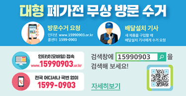 대형 폐가전 무상 방문 수거
방문수거 요청
인터넷 www.15990903.or.kr
콜센터 1599-0903
배달설치 기사
새제품을 구입할 때
배달설치 기사에게 수거 요청
인터넷(모바일)접속www.15990903.or.kr
전국 어디서나 국번 없이 1599-0903
검색창에 15990903을 검색해 보세요!
자세히보기