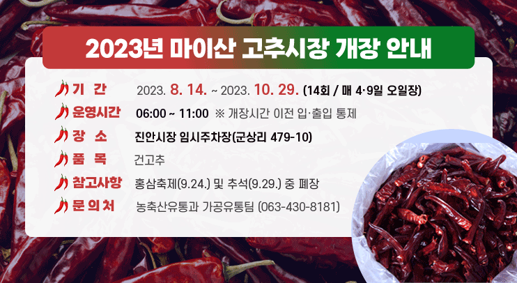 2023년 마이산 고추시장 개장 안내
○ 기      간 : 2023. 8. 14. ~ 2023. 10. 29. (14회 / 매 4·9일 오일장)
○ 운 영 시 간 : 06:00 ~ 11:00  ※ 개장시간 이전 입·출입 통제
○ 장      소 : 진안시장 임시주차장(군상리 479-10)
○ 품      목 : 건고추
○ 참 고 사 항 : 홍삼축제(9.24.) 및 추석(9.29.) 중 폐장
○ 문  의  처 : 농축산유통과 가공유통팀 (063-430-8181)