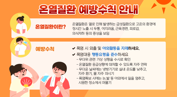 온열질환 예방수칙 안내
* 온열질환이란?
  ㅇ 온열질환은 열로 인해 발생하는 급성질환으로 고온의 환경에 장시간 노출 시 두통, 어지러움, 근육경련, 피로감, 의식저하 등의 증상을 보임
* 예방수칙
 ㅇ 폭염 시 외출 및 야외활동을 자제하세요.
 ㅇ 폭염대응 행동요령을 준수하세요
   - 무더위 관련 기상 상황을 수시로 확인
   - 온열질환 응급상황에 대처할 수 있도록 자주 연락
   - 무더운 날씨에는 냉방기기로 실내 온도를 낮추고, 자주 환기, 물 자주 마시기
   - 폭염특보 시에는 논,밭 등 야외에서 일을 멈추고, 시원한 장소에서 머물기