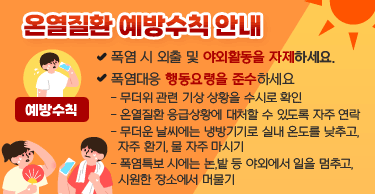 온열질환 예방수칙 안내
[예방수칙]
 ㅇ 폭염 시 외출 및 야외활동을 자제하세요.
 ㅇ 폭염대응 행동요령을 준수하세요
   - 무더위 관련 기상 상황을 수시로 확인
   - 온열질환 응급상황에 대처할 수 있도록 자주 연락
   - 무더운 날씨에는 냉방기기로 실내 온도를 낮추고, 자주 환기, 물 자주 마시기
   - 폭염특보 시에는 논,밭 등 야외에서 일을 멈추고, 시원한 장소에서 머물기