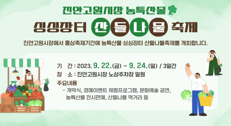 진안고원시장 농특산물 싱싱장터 산들나물축제
진안고원시장에서 홍삼축제기간에 농특산물 싱싱장터 산들나물축제를 개최합니다.
기    간 : 2023. 9. 22.(금) ~ 9. 24.(일) / 3일간
장    소 : 진안고원시장 노상주차장 일원
주요내용
  - 개막식, 경매이벤트 체험프로그램, 문화예술 공연, 농특산물 전시판매, 산들나물 먹거리 등