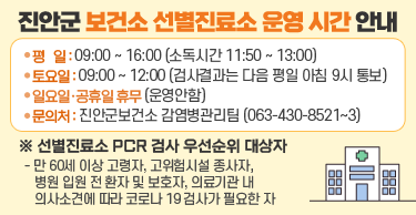 진안군 보건소 선별진료소 운영 시간 안내ㅇ평  일 : 09:00 ~ 16:00 (소독시간 11:50 ~ 13:00)ㅇ토요일 : 09:00 ~ 12:00 (검사결과는 다음 평일 아침 9시 통보)ㅇ일요일·공휴일 휴무 (운영안함)ㅇ문의처 : 진안군보건소 감염병관리팀 (063-430-8521~3)※ 선별진료소 PCR 검사 우선순위 대상자  - 만 60세 이상 고령자, 고위험시설 종사자, 병원 입원 전 환자 및 보호자,    의료기관 내 의사소견에 따라 코로나 19 검사가 필요한 자