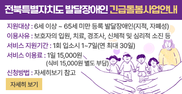 전북특별자치도 발달장애인 긴급돌봄사업 안내지원대상 : 6세 이상 ~ 65세 미만 등록 발달장애인(지적, 자폐성)이용사유 : 보호자의 입원, 치료, 경조사, 신체적 및 심리적 소진 등서비스 지원기간 : 1회 입소시 1~7일(연 최대 30일)서비스 이용료 : 1일 15,000원(식비 15,000원 별도 부담)신청방법 : 자세히보기 참고자세히보기