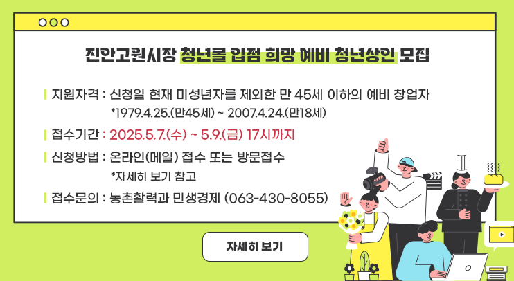 진안고원시장 청년몰 입점 희망 예비 청년상인 모집

ㅇ지원자격 : 신청일 현재 미성년자를 제외한 만 45세 이하의 예비 창업자
  *1979.4.25.(만45세) ~ 2007.4.24.(만18세)
ㅇ접수기간 : 2025.5.7.(수) ~ 5.9.(금) 17시까지
ㅇ신청방법 : 온라인(메일) 접수 또는 방문접수
  *자세히 보기 참고
ㅇ접수문의 : 농촌활력과 민생경제 (063-430-8055)

자세히보기