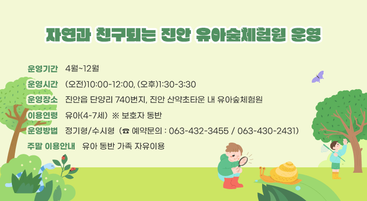 자연과 친구되는 진안 유아숲체험원 운영

ㅇ 운영기간 : 4월~12월
ㅇ 운영시간 : (오전)10:00-12:00, (오후)1:30-3:30
ㅇ 운영장소 : 진안읍 단양리 740번지, 진안 산약초타운 내 유아숲체험원
ㅇ 이용연령 : 유아(4-7세)  ※ 보호자 동반
ㅇ 운영방법 : 정기형/수시형  (☎ 예약문의 : 063-432-3455 / 063-430-2431)
ㅇ 주말 이용안내 : 유아 동반 가족 자유이용