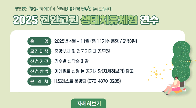 2025년 진안고원 생태치유체험 연수(구 힐링아카데미) 교육생(공무원) 모집

○ 교육대상 : 중앙부처 및 전국 지자체 공무원
○ 교육기간 : 2025. 4. 28. ∼ 11. 7. / 2박 3일, 총10기
   *기수별 신청기한 엄수 (자세히보기 참고)
○ 교육장소 : 진안고원치유숲, 진안 마이산 일원
○ 교육내용 : 진안고원 자연속 힐링 과정 등
○ 교육신청 및 문의 : H포레스트 ☎ 070-4870-0288, 메일 forest@iandp.kr 접수