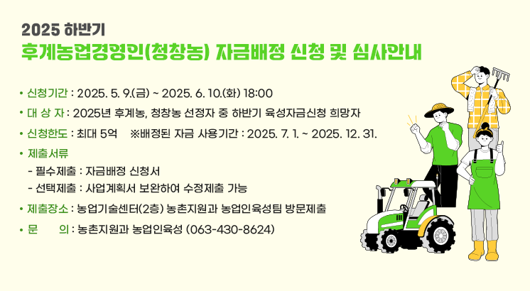 2025 하반기 후계농업경영인(청창농) 자금배정 신청 및 심사안내

ㅇ 신청기간 : 2025. 5. 9.(금) ~ 2025. 6. 10.(화) 18:00
ㅇ 대상자 : 2025년 후계농, 청창농 선정자 중 하반기 육성자금신청 희망자
ㅇ 신청한도 : 최대 5억
  ※배정된 자금 사용기간 : 2025. 7. 1. ~ 2025. 12. 31.
ㅇ 제출서류
  - 필수제출 : 자금배정 신청서
  - 선택제출 : 사업계획서 보완하여 수정제출 가능
ㅇ 제출장소 : 농업기술센터(2층) 농촌지원과 농업인육성팀 방문제출
ㅇ문     의 : 농촌지원과 농업인육성 (063-430-8624)