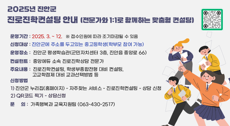 2025년 진안군 진로진학컨설팅 안내 (전문가와 1:1로 함께하는 맞춤형 컨설팅)

ㅇ 운영기간 : 2025. 3. ~ 12. ※ 접수인원에 따라 조기마감될 수 있음
ㅇ 신청대상 : 진안군에 주소를 두고있는 중고등학생(학부모 참여 가능)
ㅇ 운영장소 : 진안군 평생학습관(군민자치센터 3층, 진안읍 중앙로 66)
ㅇ 컨설턴트 : 중앙에듀 소속 진로진학상담 전문가
ㅇ 주요내용 : 진로진학컨설팅, 학생부종합전형 대비 컨설팅, 고교학점제 대비 교과선택방법 등
ㅇ 신청방법
  1) 진안군 누리집(홈페이지) - 자주찾는 서비스 - 진로진학컨설팅 - 상담 신청
  2) QR코드 찍기 - 상담신청
ㅇ 문    의 : 가족행복과 교육지원팀 (063-430-2517)