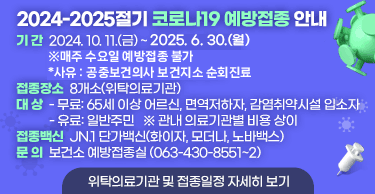 2024-2025절기 코로나19 예방접종 안내기 간  2024. 10. 11.(금) ~ 2025. 6. 30.(월)※매주 수요일 예방접종 불가  *사유 : 공중보건의사 보건지소 순회진료접종장소  8개소(위탁의료기관)대 상 - 무료: 65세 이상 어르신, 면역저하자, 감염취약시설 입소자 - 유료: 일반주민   ※ 관내 의료기관별 비용 상이접종백신  JN.1 단가백신(화이자, 모더나, 노바백스)문 의  보건소 예방접종실 (063-430-8551~2)위탁의료기관 및 접종일정 자세히 보기