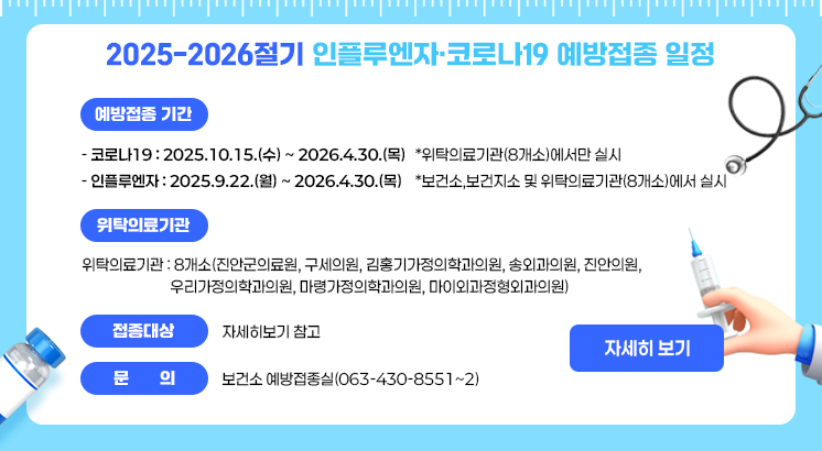 2025-2026절기 인플루엔자·코로나19 예방접종 일정

ㅇ예방접종기간

  - 코로나19 : 2025.10.15.(수) ~ 2026.4.30.(목)

   *위탁의료기관(8개소)에서만 실시

  - 인플루엔자 : 2025.9.22.(월) ~ 2026.4.30.(목)

   *보건소,보건지소 및 위탁의료기관(8개소)에서 실시

ㅇ위탁의료기관 : 8개소(진안군의료원, 구세의원, 김홍기가정의학과의원, 송외과의원, 진안의원,

                          우리가정의학과의원, 마령가정의학과의원, 마이외과정형외과의원)

ㅇ접종대상 : 자세히보기 참고

ㅇ문    의 : 보건소 예방접종실(063-430-8551~2)

 

자세히보기