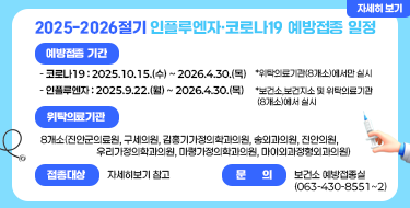2025-2026절기 인플루엔자·코로나19 예방접종 일정

 
ㅇ예방접종기간

  - 코로나19 : 2025.10.15.(수) ~ 2026.4.30.(목)

   *위탁의료기관(8개소)에서만 실시

  - 인플루엔자 : 2025.9.22.(월) ~ 2026.4.30.(목)

   *보건소,보건지소 및 위탁의료기관(8개소)에서 실시

ㅇ위탁의료기관 : 8개소(진안군의료원, 구세의원, 김홍기가정의학과의원, 송외과의원, 진안의원,

                          우리가정의학과의원, 마령가정의학과의원, 마이외과정형외과의원)

ㅇ접종대상 : 자세히보기 참고

ㅇ문    의 : 보건소 예방접종실(063-430-8551~2)

 

자세히보기