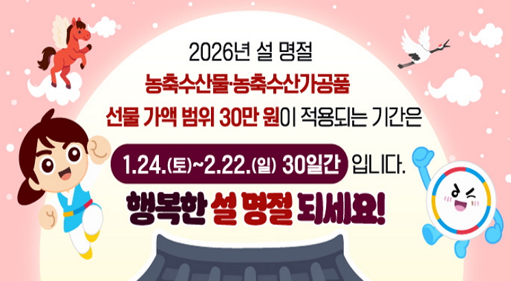 2026년 설명절
농축수산물.농축수산가공품
선물가액 범위 30만원이 적용되는 기간은
1.24.(토)~2.22.(일) 30일간 입니다.
행복한 설 명절 되세요!