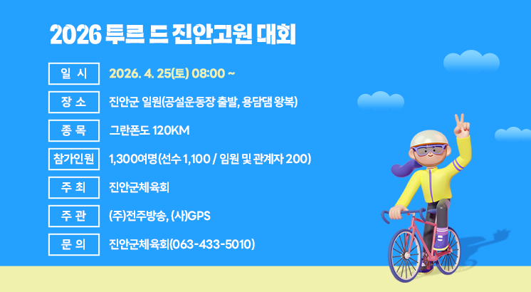 2026 투르 드 진안고원 대회 

○ 일    시 : 2026. 4. 25(토) 08:00 ~
○ 장     소 : 진안군 일원(공설운동장 출발, 용담댐 왕복)
○ 종     목 : 그란폰도 120km
○ 참가인원 : 1,300여명(선수 1,100 / 임원 및 관계자 200)
○ 주     최 : 진안군체육회
○ 주     관 : (주)전주방송, (사)GPS
○ 문      의 : 진안군체육회(063-433-5010)