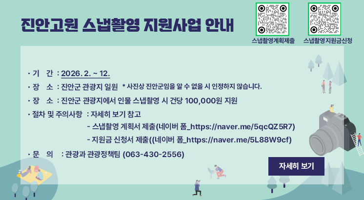 진안고원 스냅촬영 지원사업 안내

ㅇ기    간 : 2026. 2. ~ 12.
ㅇ장    소 : 진안군 관광지 일원
  * 사진상 진안군임을 알 수 없을 시 인정하지 않습니다.
ㅇ내    용 : 진안군 관광지에서 인물 스냅촬영 시 건당 100,000원 지원
ㅇ절차 및 주의사항 : 자세히 보기 참고
  - 스냅촬영 계획서 제출(네이버 폼_https://naver.me/5qcQZ5R7)
  - 지원금 신청서 제출((네이버 폼_https://naver.me/5L88W9cf)
ㅇ문    의 : 관광과 관광정책팀 (063-430-2556)

자세히 보기