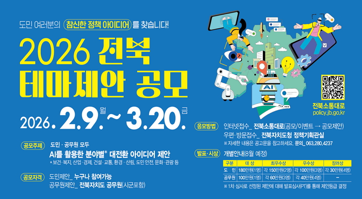 도민 여러분의 참신한 정책 아이디어를 찾습니다.
2026전북
테마제안 공모
2026.2.9.(월)~3.20.(토)
공모주제 : 도민.공무원 모두 AI를 활용한 분야별 대전환 아이디어 제안
공모자격 : 도민제안_누구나가능,  공무원제안_전북자치도 공무원(시군포함)
응모방법 : 인터넷접수_전북소통대로(공모/이벤트 => 공모제안)
               우편.방문접수_전북자치도청 정책기획관실