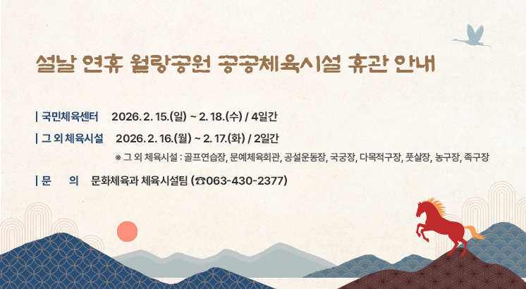 설날 연휴 월랑공원 공공체육시설 휴관 안내

○ 국민체육센터 : 2026. 2. 15.(일) ~ 2. 18.(수) / 4일간
○ 그 외 체육시설 : 2026. 2. 16.(월) ~ 2. 17.(화) / 2일간
   ※ 그 외 체육시설 : 골프연습장, 문예체육회관, 공설운동장, 국궁장, 다목적구장, 풋살장, 농구장, 족구장
○ 문의 : 문화체육과 체육시설팀 (☎063-430-2377)