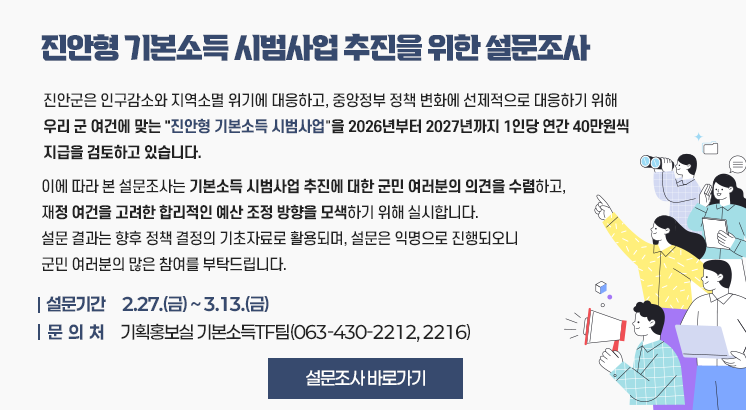 진안형 기본소득 시범사업 추진을 위한 설문조사

진안군은 인구감소와 지역소멸 위기에 대응하고, 중앙정부 정책 변화에 선제적으로 대응하기 위해 우리 군 여건에 맞는 진안형 기본소득 시범사업 을 2026년부터 2027년까지 1인당 연간 40만원씩  지급을 검토하고 있습니다.

이에 따라 본 설문조사는 기본소득 시범사업 추진에 대한 군민 여러분의 의견을 수렴하고,
재정 여건을 고려한 합리적인 예산 조정 방향을 모색하기 위해 실시합니다.
설문 결과는 향후 정책 결정의 기초자료로 활용되며, 설문은 익명으로 진행되오니
군민 여러분의 많은 참여를 부탁드립니다.

설문기간 : 2.27.(금) ~ 3.13.(금)
문 의 처 : 기획홍보실 기본소득TF팀(063-430-2212, 2216)

설문조사 바로가기