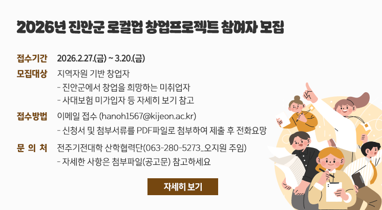 2026년 진안군 로컬업 창업프로젝트 참여자 모집

ㅇ접수기간 : 2026.2.27.(금) ~ 3.20.(금)
ㅇ모집대상 : 지역자원 기반 창업자
- 진안군에서 창업을 희망하는 미취업자
 - 사대보험 미가입자 등 자세히 보기 참고
ㅇ접수방법 : 이메일 접수 (hanoh1567@kijeon.ac.kr)
- 신청서 및 첨부서류를 PDF파일로 첨부하여 제출 후 전화요망
ㅇ문 의 처 : 전주기전대학 산학협력단(063-280-5273_오지원 주임)
- 자세한 사항은 첨부파일(공고문) 참고하세요

자세히 보기