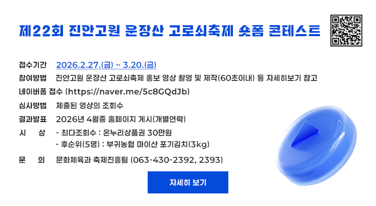 제22회 진안고원 운장산 고로쇠축제 숏폼 콘테스트

진안고원 운장산 고로쇠축제 숏폼 콘테스트 참가 접수 QR코드

ㅇ접수기간 : 2026.2.27.(금) ~ 3.20.(금)
ㅇ참여방법
  - 진안고원 운장산 고로쇠축제 홍보 영상 촬영 및 제작(60초이내) 등 자세히보기 참고
ㅇ네이버폼 접수 (https://naver.me/5c8GQdJb)
ㅇ심사방법 : 제출된 영상의 조회수
ㅇ결과발표 : 2026년 4월중 홈페이지 게시(개별연락)
ㅇ시    상
  - 최다조회수 : 온누리상품권 30만원
  - 후순위(5명) : 부귀농협 마이산 포기김치(3kg)
ㅇ문    의 : 문화체육과 축제진흥팀 (063-430-2392, 2393)

자세히 보기