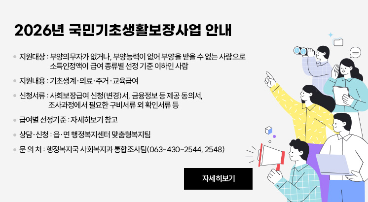 2026년 국민기초생활보장사업 안내

❍ 지원대상 : 부양의무자가 없거나, 부양능력이 없어 부양을 받을 수 없는 사람으로 소득인정액이 급여 종류별 선정 기준 이하인 사람
❍ 지원내용 : 기초생계·의료·주거·교육급여
❍ 신청서류 : 사회보장급여 신청(변경)서, 금융정보 등 제공 동의서, 조사과정에서 필요한 구비서류 외 확인서류 등
❍ 급여별 선정기준 : 자세히보기 참고
❍ 상담·신청 : 읍·면 행정복지센터 맞춤형복지팀
❍ 문 의 처 : 행정복지국 사회복지과 통합조사팀(063-430-2544, 2548)

자세히보기