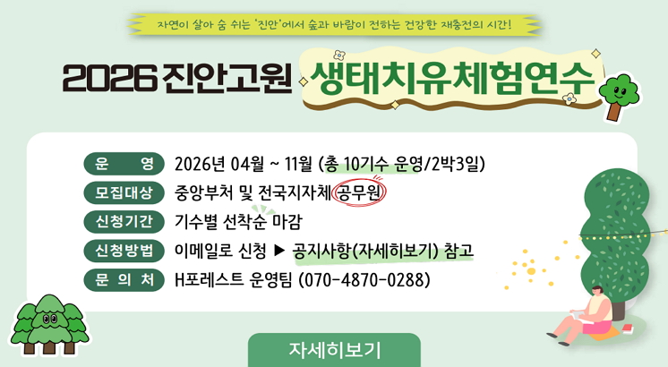 자연이 살아숨쉬는 '진안'에서 숲과 바람이 전하는 건강한 재충전의 시간!
2026진안고원 생태치유체험연수
ㅇ운영 : 2026년 4월 ~ 11월 (총10기수 운영/2박3일)
ㅇ모집대상 : 중앙부처 및 전국지자체 공무원
ㅇ신청기간 : 기수별 선착순 마감
ㅇ신청방법 : 이메일로 신청 => 공지사항(자세히보기) 참고
ㅇ문의처 : H포레스트 운영팀 (070-4870-0288)