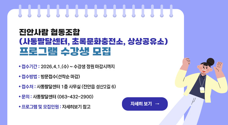 진안사람 협동조합 (사통팔달센터, 초록문화충전소, 상상공유소)
프로그램 수강생 모집


ㅇ접수기간 : 2026.4.1.(수) ~ 수강생 정원 마감시까지
ㅇ접수방법 : 방문접수(선착순 마감)
ㅇ접 수 처 : 사통팔달센터 1층 사무실 (진안읍 성산2길 6)
ㅇ문    의 : 사통팔달센터 (063-432-2900)
ㅇ프로그램 및 모집인원 : 자세히보기 참고

자세히보기