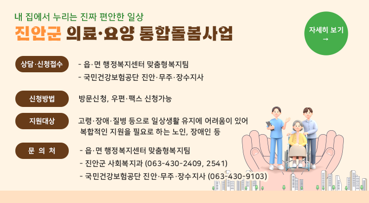 내 집에서 누리는 진짜 편안한 일상
진안군 의료·요양 통합돌봄사업

ㅇ상담·신청접수

  - 읍·면 행정복지센터 맞춤형복지팀

  - 국민건강보험공단 진안·무주·장수지사

ㅇ신청방법 : 방문신청, 우편·팩스 신청가능

ㅇ지원대상 : 고령·장애·질병 등으로 일상생활 유지에 어려움이 있어

              복합적인 지원을 필요로 하는 노인, 장애인 등

ㅇ문 의 처

  - 읍·면 행정복지센터 맞춤형복지팀

  - 진안군 사회복지과 (063-430-2409, 2541)

  - 국민건강보험공단 진안·무주·장수지사 (063-430-9103)

자세히 보기