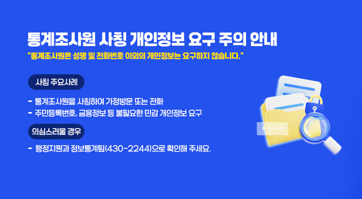 통계조사원 사칭 개인정보 요구 주의 안내

'통계조사원은 성명 및 전화번호 이외의 개인정보는 요구하지 않습니다.'

 

ㅇ사칭 주요사례

  - 통계조사원을 사칭하여 가정방문 또는 전화

  - 주민등록번호, 금융정보 등 불필요한 민감 개인정보 요구

 

ㅇ의심 스러울 경우 

   - 행정지원과 정보통계팀(430-2244)으로 확인해 주세요.